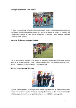 Se juega Nacional de Tenis Sub-10




27 deportistas de Azuay, Cañar, Chimborazo, Cotopaxi, Guayas, Imbabura y Loja inauguran las
canchas del Complejo Bolivariano Manabí, del 16 al 19 de agosto, se lo hace en el marco del
Campeonato Nacional de Tenis Sub-10. Sobresalen los azuayos Camila Merchán, Santiago
Cordero y Tomás Vásquez.

Nacional de Tiro con Arco en Cuenca




Con 65 participantes, del 24 al 26 de agosto, se realiza el Campeonato Nacional de Tiro con
Arco, en las instalaciones del Cuartel Cayambe. La cita cuenta con representantes de Azuay,
Bolívar, Chimborazo, Guayas, Pichincha y el Club CENTSAK.

Se remodelan canchas de tenis




El jueves 6 de septiembre, se entregan ocho canchas reglamentarias de tenis y tres espacios
para el mini tenis remodelados dentro del Complejo Bolivariano. La obra tiene un costo de 66
mil dólares y es financiada por el aporte de la Corporación AZENDE y la autogestión.



                                                                                  34
 