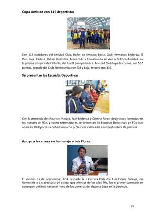 Copa Amistad con 115 deportistas




Con 115 nadadores del Amistad Club, Baños de Ambato, Borja, Club Hermanos Enderica, El
Oro, Loja, Pastaza, Rafael Vintimilla, Tecni Club, y Tomebamba se vive la IV Copa Amistad, en
la piscina olímpica de El Batán, del 6 al 8 de septiembre. Amistad Club logra la corona, con 507
puntos, seguido del Club Tomebamba con 502 y Loja, tercero con 339.

Se presentan las Escuelas Deportivas




Con la presencia de Mauricio Matute, Iván Enderica y Cristina Fárez, deportistas formados en
las huestes de FDA, y varios entrenadores, se presentan las Escuelas Deportivas de FDA que
abarcan 30 deportes a doble turno con profesores calificados e infraestructura de primera.



Apoyo a la carrera en homenaje a Luis Flores




El viernes 14 de septiembre, FDA respalda la I Carrera Pedestre Luis Flores Forever, en
homenaje a la trayectoria del atleta, que a inicios de los años 70s, fue el primer cuencano en
conseguir un título nacional y uno de los pioneros del deporte base en la provincia.




                                                                                      35
 