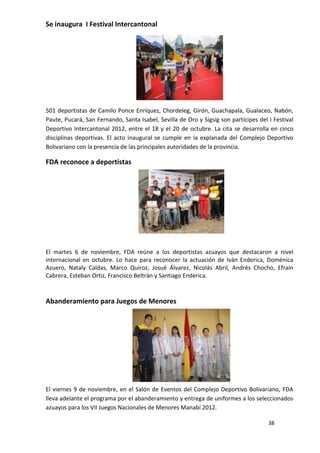 Se inaugura I Festival Intercantonal




501 deportistas de Camilo Ponce Enríquez, Chordeleg, Girón, Guachapala, Gualaceo, Nabón,
Paute, Pucará, San Fernando, Santa Isabel, Sevilla de Oro y Sígsig son partícipes del I Festival
Deportivo Intercantonal 2012, entre el 18 y el 20 de octubre. La cita se desarrolla en cinco
disciplinas deportivas. El acto inaugural se cumple en la explanada del Complejo Deportivo
Bolivariano con la presencia de las principales autoridades de la provincia.

FDA reconoce a deportistas




El martes 6 de noviembre, FDA reúne a los deportistas azuayos que destacaron a nivel
internacional en octubre. Lo hace para reconocer la actuación de Iván Enderica, Doménica
Azuero, Nataly Caldas, Marco Quiroz, Josué Álvarez, Nicolás Abril, Andrés Chocho, Efraín
Cabrera, Esteban Ortiz, Francisco Beltrán y Santiago Enderica.



Abanderamiento para Juegos de Menores




El viernes 9 de noviembre, en el Salón de Eventos del Complejo Deportivo Bolivariano, FDA
lleva adelante el programa por el abanderamiento y entrega de uniformes a los seleccionados
azuayos para los VII Juegos Nacionales de Menores Manabí 2012.

                                                                                      38
 