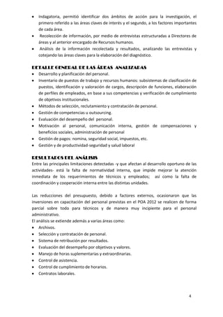 Indagatoria, permitió identificar dos ámbitos de acción para la investigación, el
   primero referido a las áreas claves de interés y el segundo, a los factores importantes
   de cada área.
    Recolección de información, por medio de entrevistas estructuradas a Directores de
   áreas y al anterior encargado de Recursos humanos.
    Análisis de la información recolectada y resultados, analizando las entrevistas y
   cotejando las áreas claves para la elaboración del diagnóstico.

DETALLE GENERAL DE LAS ÁREAS ANALIZADAS
  Desarrollo y planificación del personal.
  Inventario de puestos de trabajo y recursos humanos: subsistemas de clasificación de
  puestos, identificación y valoración de cargos, descripción de funciones, elaboración
  de perfiles de empleados, en base a sus competencias y verificación de cumplimiento
  de objetivos institucionales.
  Métodos de selección, reclutamiento y contratación de personal.
  Gestión de competencias u outsourcing.
  Evaluación del desempeño del personal.
  Motivación al personal, comunicación interna, gestión de compensaciones y
  beneficios sociales, administración de personal
  Gestión de pagos: nomina, seguridad social, impuestos, etc.
  Gestión y de productividad-seguridad y salud laboral

RESULTADOS DEL ANÁLISIS
Entre las principales limitaciones detectadas -y que afectan al desarrollo oportuno de las
actividades- está la falta de normatividad interna, que impide mejorar la atención
inmediata de los requerimientos de técnicos y empleados; así como la falta de
coordinación y cooperación interna entre las distintas unidades.

Las reducciones del presupuesto, debido a factores externos, ocasionaron que las
inversiones en capacitación del personal previstas en el POA 2012 se realicen de forma
parcial sobre todo para técnicos y de manera muy incipiente para el personal
administrativo.
El análisis se extiende además a varias áreas como:
    Archivos.
    Selección y contratación de personal.
    Sistema de retribución por resultados.
    Evaluación del desempeño por objetivos y valores.
    Manejo de horas suplementarias y extraordinarias.
    Control de asistencia.
    Control de cumplimiento de horarios.
    Contratos laborales.



                                                                                     4
 