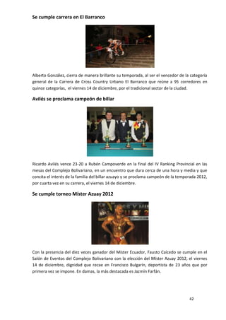 Se cumple carrera en El Barranco




Alberto González, cierra de manera brillante su temporada, al ser el vencedor de la categoría
general de la Carrera de Cross Country Urbano El Barranco que reúne a 95 corredores en
quince categorías, el viernes 14 de diciembre, por el tradicional sector de la ciudad.

Avilés se proclama campeón de billar




Ricardo Avilés vence 23-20 a Rubén Campoverde en la final del IV Ranking Provincial en las
mesas del Complejo Bolivariano, en un encuentro que dura cerca de una hora y media y que
concita el interés de la familia del billar azuayo y se proclama campeón de la temporada 2012,
por cuarta vez en su carrera, el viernes 14 de diciembre.

Se cumple torneo Míster Azuay 2012




Con la presencia del diez veces ganador del Míster Ecuador, Fausto Caicedo se cumple en el
Salón de Eventos del Complejo Bolivariano con la elección del Míster Azuay 2012, el viernes
14 de diciembre, dignidad que recae en Francisco Bulgarín, deportista de 23 años que por
primera vez se impone. En damas, la más destacada es Jazmín Farfán.




                                                                                    42
 