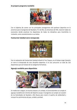Se prepara programa navideño




Con el objetivo de contar con los principales protagonistas del quehacer deportivo en la
provincia para el programa de Navidad y Fin de Año, los directivos de FDA, recorren todos los
escenarios donde practican los deportistas de todas las disciplinas para trasmitirles la
invitación, como reconocimiento a sus éxitos.

Festival de Voleibol cierra temporada




Con la realización del Festival del Voleibol Infantil A Tres Toques, en el Coliseo Jorge Calvache
se cierra la temporada de esta disciplina deportiva. A la cita concurren un total de 110
deportistas que son la base de las categorías formativas.

Agasajo navideño para deportistas




En medio de la alegría, los buenos deseos y la unidad, el 22 de diciembre se cumple el
agasajo navideño de la familia del deporte azuayo. El programa se cumple con ocasión
de las festividades de Navidad y Año Nuevo para revivir el espíritu de solidaridad y
renovar los sentimientos de paz, unidad y amistad.


                                                                                       43
 
