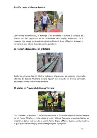 Triatlón cierra el año con Festival




Como cierre de temporada, el domingo 23 de diciembre se cumple el I Festival de
Triatlón con 180 deportistas en los alrededores del Complejo Bolivariano. En la
categoría élite postas, los deportistas olímpicos Elizabeth Bravo y Mauricio Arteaga y el
hermano de este último, Eduardo, son los ganadores.

Se realizan adecuaciones en el Estadio




Desde los primeros días del 2013 se trabaja en el gramado, las graderías y las mallas
laterales del Estadio Alejandro Serrano Aguilar, sin descuidar el proceso aereación,
descompactación y nivelación de la cancha.


79 atletas en Provincial de Campo Traviesa




Con 79 atletas, el domingo 13 de febrero se cumple el Torneo Provincial de Campo Traviesa
por el Parque Miraflores. En la categoría sénior, Mónica Cajamarca y Mauricio Matute se
imponen en damas y varones. En la juvenil, Norma Zhipón y Marcos Guamán son los mejores,
al igual que Valeria Cornejo y Jonathan Mogrovejo en la prejuvenil.

                                                                                      44
 
