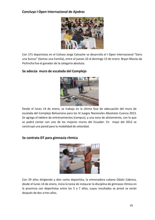 Concluye I Open Internacional de Ajedrez




Con 171 deportistas en el Coliseo Jorge Calvache se desarrolla el I Open Internacional “Gens
una Sumus” (Somos una Familia), entre el jueves 10 al domingo 13 de enero. Bryan Macías de
Pichincha fue el ganador de la categoría absoluta.

Se adecúa muro de escalada del Complejo




Desde el lunes 14 de enero, se trabaja en la última fase de adecuación del muro de
escalada del Complejo Bolivariano para los IV Juegos Nacionales Absolutos Cuenca 2013.
Se agrega el tablero de entrenamientos (campus), y una zona de alistamiento, con lo que
se podrá contar con uno de los mejores muros del Ecuador. En mayo del 2012 se
construyó una pared para la modalidad de velocidad.


Se contrata DT para gimnasia rítmica




Con 29 años dirigiendo y diez como deportista, la entrenadora cubana Odalis Cabrera,
desde el lunes 14 de enero, inicia la tarea de instaurar la disciplina de gimnasia rítmica en
la provincia con deportistas entre los 5 a 7 años, cuyos resultados se prevé se verán
después de dos a tres años.



                                                                                       45
 