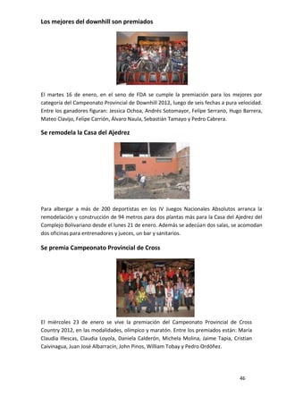 Los mejores del downhill son premiados




El martes 16 de enero, en el seno de FDA se cumple la premiación para los mejores por
categoría del Campeonato Provincial de Downhill 2012, luego de seis fechas a pura velocidad.
Entre los ganadores figuran: Jessica Ochoa, Andrés Sotomayor, Felipe Serrano, Hugo Barrera,
Mateo Clavijo, Felipe Carrión, Álvaro Naula, Sebastián Tamayo y Pedro Cabrera.

Se remodela la Casa del Ajedrez




Para albergar a más de 200 deportistas en los IV Juegos Nacionales Absolutos arranca la
remodelación y construcción de 94 metros para dos plantas más para la Casa del Ajedrez del
Complejo Bolivariano desde el lunes 21 de enero. Además se adecúan dos salas, se acomodan
dos oficinas para entrenadores y jueces, un bar y sanitarios.

Se premia Campeonato Provincial de Cross




El miércoles 23 de enero se vive la premiación del Campeonato Provincial de Cross
Country 2012, en las modalidades, olímpico y maratón. Entre los premiados están: María
Claudia Illescas, Claudia Loyola, Daniela Calderón, Michela Molina, Jaime Tapia, Cristian
Caivinagua, Juan José Albarracín, John Pinos, William Tobay y Pedro Ordóñez.




                                                                                   46
 