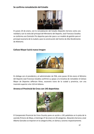 Se confirma remodelación del Estadio




El jueves 24 de enero, con la remodelación del Estadio Alejandro Serrano como una
realidad y con la visita del principal del Ministerio del Deporte, José Francisco Cevallos
se conforma una Comisión Pro deportes para dar paso a un modelo de gestión para el
principal escenario de la ciudad y para la construcción del Centro de Alto Rendimiento
de Atletismo.



Coliseo Mayor lucirá nueva imagen




En diálogo con el presidente y el administrador de FDA, este jueves 24 de enero el Ministro
del Deporte José Francisco Cevallos confirmó su apoyo a la iniciativa de remodelar el Coliseo
Mayor de Deportes Jefferson Pérez, escenario ícono de la ciudad y provincia, con una
inversión superior a los 110 mil dólares.

Arranca el Provincial de Cross con 145 deportistas




El Campeonato Provincial de Cross Country pone en acción a 145 pedalistas en la pista de la
avenida Primero de Mayo, el domingo 27 de enero en 20 categorías. Alexandra Serrano y José
Alberto González se imponen en la categoría élite, en damas y varones respectivamente.

                                                                                       47
 