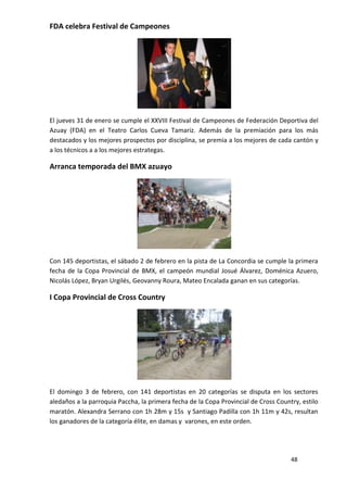 FDA celebra Festival de Campeones




El jueves 31 de enero se cumple el XXVIII Festival de Campeones de Federación Deportiva del
Azuay (FDA) en el Teatro Carlos Cueva Tamariz. Además de la premiación para los más
destacados y los mejores prospectos por disciplina, se premia a los mejores de cada cantón y
a los técnicos a a los mejores estrategas.

Arranca temporada del BMX azuayo




Con 145 deportistas, el sábado 2 de febrero en la pista de La Concordia se cumple la primera
fecha de la Copa Provincial de BMX, el campeón mundial Josué Álvarez, Doménica Azuero,
Nicolás López, Bryan Urgilés, Geovanny Roura, Mateo Encalada ganan en sus categorías.

I Copa Provincial de Cross Country




El domingo 3 de febrero, con 141 deportistas en 20 categorías se disputa en los sectores
aledaños a la parroquia Paccha, la primera fecha de la Copa Provincial de Cross Country, estilo
maratón. Alexandra Serrano con 1h 28m y 15s y Santiago Padilla con 1h 11m y 42s, resultan
los ganadores de la categoría élite, en damas y varones, en este orden.




                                                                                     48
 
