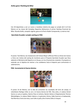 Aviles gana I Ranking de Billar




Con 30 deportistas y con un nuevo y novedoso sistema de juego se cumple del 4 al 8 de
febrero en las mesas del Complejo Deportivo Bolivariano el primer Ranking Provincial de
Billar. Ricardo Avilés, campeón vigente, gana en la final a Rubén Campoverde, su eterno rival.

Ejercítate Ecuador cumple casting en FDA




El jueves 7 de febrero, las instalaciones del Coliseo Mayor Jefferson Pérez se llenan de música
y ritmo con motivo del casting de monitores para el Proyecto Ejercítate Ecuador que lleva
adelante el Ministerio del Deporte en el Azuay y en las 23 provincias restantes. El proyecto se
extiende con el objetivo de motivar a los ciudadanos hacia el deporte para contrarestar el
sedentarismo.

FDA incrementa la fuerza técnica




El jueves 14 de febrero, con la idea de acrecentar los resultados del tenis de campo, el
colombiano Rodrigo Uribe se une a la fuerza técnica de FDA. Días atrás, el cubano Osmel
García se suma al ajedrez, Ramiro Pozo al ciclismo, Ramón Gómez al Departamento Técnico
Metodológico, la cubana Odalis Cabrera a la gimnasia rítmica, Eddy Guerrero al taekwondo,
Paúl Bermeo al tenis de mesa, Juan Calle al judo y Ana Cristina Vélez al rácquet.

                                                                                     49
 