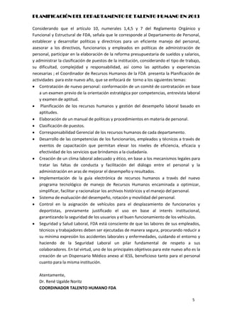 PLANIFICACIÓN DEL DEPARTAMENTO DE TALENTO HUMANO EN 2013

Considerando que el artículo 10, numerales 1,4,5 y 7 del Reglamento Orgánico y
Funcional y Estructural de FDA, señala que le corresponde al Departamento de Personal,
establecer y desarrollar políticas y directrices para un eficiente manejo del personal,
asesorar a los directivos, funcionarios y empleados en políticas de administración de
personal, participar en la elaboración de la reforma presupuestaria de sueldos y salarios,
y administrar la clasificación de puestos de la institución, considerando el tipo de trabajo,
su dificultad, complejidad y responsabilidad, así como las aptitudes y experiencias
necesarias ; el Coordinador de Recursos Humanos de la FDA presenta la Planificación de
actividades para este nuevo año, que se enfocará de torno a los siguientes temas:
    Contratación de nuevo personal: conformación de un comité de contratación en base
    a un examen previo de la orientación estratégica por competencias, entrevista laboral
    y examen de aptitud.
     Planificación de los recursos humanos y gestión del desempeño laboral basado en
    aptitudes.
    Elaboración de un manual de políticas y procedimientos en materia de personal.
    Clasificación de puestos.
    Corresponsabilidad Gerencial de los recursos humanos de cada departamento.
    Desarrollo de las competencias de los funcionarios, empleados y técnicos a través de
    eventos de capacitación que permitan elevar los niveles de eficiencia, eficacia y
    efectividad de los servicios que brindamos a la ciudadanía.
    Creación de un clima laboral adecuado y ético, en base a los mecanismos legales para
    tratar las faltas de conducta y facilitación del diálogo entre el personal y la
    administración en aras de mejorar el desempeño y resultados.
    Implementación de la guía electrónica de recursos humanos a través del nuevo
    programa tecnológico de manejo de Recursos Humanos encaminada a optimizar,
    simplificar, facilitar y racionalizar los archivos históricos y el manejo del personal.
    Sistema de evaluación del desempeño, rotación y movilidad del personal.
    Control en la asignación de vehículos para el desplazamiento de funcionarios y
    deportistas, previamente justificado el uso en base al interés institucional,
    garantizando la seguridad de los usuarios y el buen funcionamiento de los vehículos.
    Seguridad y Salud Laboral, FDA está consciente de que las labores de sus empleados,
    técnicos y trabajadores deben ser ejecutadas de manera segura, procurando reducir a
    su mínima expresión los accidentes laborales y enfermedades, cuidando el entorno y
    haciendo de la Seguridad Laboral un pilar fundamental de respeto a sus
    colaboradores. En tal virtud, uno de los principales objetivos para este nuevo año es la
    creación de un Dispensario Médico anexo al IESS, beneficioso tanto para el personal
    cuanto para la misma institución.

   Atentamente,
   Dr. René Ugalde Noritz
   COORDINADOR TALENTO HUMANO FDA

                                                                                        5
 