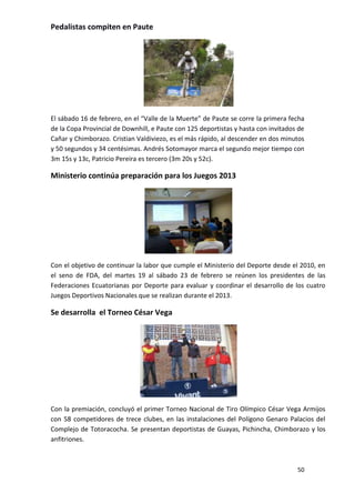Pedalistas compiten en Paute




El sábado 16 de febrero, en el “Valle de la Muerte” de Paute se corre la primera fecha
de la Copa Provincial de Downhill, e Paute con 125 deportistas y hasta con invitados de
Cañar y Chimborazo. Cristian Valdiviezo, es el más rápido, al descender en dos minutos
y 50 segundos y 34 centésimas. Andrés Sotomayor marca el segundo mejor tiempo con
3m 15s y 13c, Patricio Pereira es tercero (3m 20s y 52c).

Ministerio continúa preparación para los Juegos 2013




Con el objetivo de continuar la labor que cumple el Ministerio del Deporte desde el 2010, en
el seno de FDA, del martes 19 al sábado 23 de febrero se reúnen los presidentes de las
Federaciones Ecuatorianas por Deporte para evaluar y coordinar el desarrollo de los cuatro
Juegos Deportivos Nacionales que se realizan durante el 2013.

Se desarrolla el Torneo César Vega




Con la premiación, concluyó el primer Torneo Nacional de Tiro Olímpico César Vega Armijos
con 58 competidores de trece clubes, en las instalaciones del Polígono Genaro Palacios del
Complejo de Totoracocha. Se presentan deportistas de Guayas, Pichincha, Chimborazo y los
anfitriones.



                                                                                    50
 