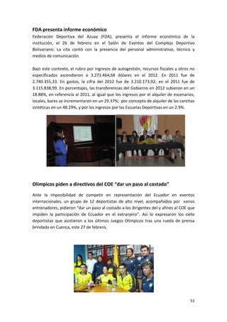 FDA presenta informe económico
Federación Deportiva del Azuay (FDA), presenta el informe económico de la
institución, el 26 de febrero en el Salón de Eventos del Complejo Deportivo
Bolivariano. La cita contó con la presencia del personal administrativo, técnico y
medios de comunicación.

Bajo este contexto, el rubro por ingresos de autogestión, recursos fiscales y otros no
especificados ascendieron a 3.273.464,68 dólares en el 2012. En 2011 fue de
2.740.355,33. En gastos, la cifra del 2012 fue de 3.210.173,92; en el 2011 fue de
3.115.838,99. En porcentajes, las transferencias del Gobierno en 2012 subieron en un
18.88%, en referencia al 2011, al igual que los ingresos por el alquiler de escenarios,
locales, bares se incrementaron en un 29.37%; por concepto de alquiler de las canchas
sintéticas en un 48.29%, y por los ingresos por las Escuelas Deportivas en un 2.9%.




Olímpicos piden a directivos del COE “dar un paso al costado”
Ante la imposibilidad de competir en representación del Ecuador en eventos
internacionales, un grupo de 12 deportistas de alto nivel, acompañados por varios
entrenadores, pidieron “dar un paso al costado a los dirigentes del y afines al COE que
impiden la participación de Ecuador en el extranjero”. Así lo expresaron los siete
deportistas que asistieron a los últimos Juegos Olímpicos tras una rueda de prensa
brindada en Cuenca, este 27 de febrero.




                                                                                    51
 