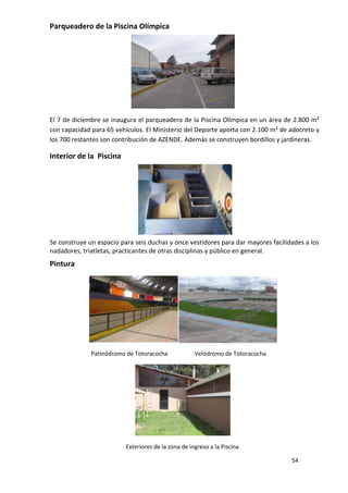 Parqueadero de la Piscina Olímpica




El 7 de diciembre se inaugura el parqueadero de la Piscina Olímpica en un área de 2.800 m²
con capacidad para 65 vehículos. El Ministerio del Deporte aporta con 2.100 m² de adocreto y
los 700 restantes son contribución de AZENDE. Además se construyen bordillos y jardineras.

Interior de la Piscina




Se construye un espacio para seis duchas y once vestidores para dar mayores facilidades a los
nadadores, triatletas, practicantes de otras disciplinas y público en general.
Pintura




              Patinódromo de Totoracocha             Velódromo de Totoracocha




                          Exteriores de la zona de ingreso a la Piscina

                                                                                   54
 