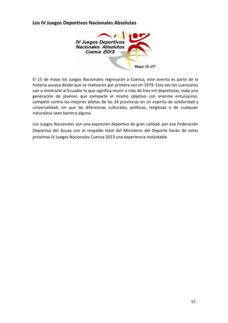 Los IV Juegos Deportivos Nacionales Absolutos




El 15 de mayo los Juegos Nacionales regresarán a Cuenca, este evento es parte de la
historia azuaya desde que se realizaron por primera vez en 1979. Esta vez los cuencanos
van a mostrarle al Ecuador lo que significa reunir a más de tres mil deportistas, toda una
generación de jóvenes que comparte el mismo objetivo con enorme entusiasmo:
competir contra los mejores atletas de las 24 provincias en un espíritu de solidaridad y
universalidad, sin que las diferencias culturales, políticas, religiosas o de cualquier
naturaleza sean barrera alguna.

Los Juegos Nacionales son una expresión deportiva de gran calidad, por eso Federación
Deportiva del Azuay con el respaldo total del Ministerio del Deporte harán de estos
próximos IV Juegos Nacionales Cuenca 2013 una experiencia inolvidable.




                                                                                      57
 