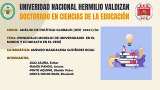 UNIVERIDAD NACIONAL HERMILIO VALDIZAN
DOCTORADO EN CIENCIAS DE LA EDUCACIÓN
CURSO: ANÁLISIS DE POLÍTICAS GLOBALES (DCE 2023-I) G2
TEMA: PRINCIPALES MODELOS DE UNIVERSIDADES EN EL
MUNDO Y SU IMPACTO EN EL PERÚ
CATEDRÁTICO: AMPARO MAGDALENA GUTIÉRREZ ROJAS
INTEGRANTES:
-DIAZ ACUÑA, Esther
-RAMOS PANDO, Arisela
-PINTO AQUINO, Ubaldo Victor
-URETA CRISOSTOMO, Elizabeth
 