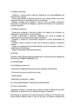 4.1 Objetivos Generales 
Preparar al personal para la ejecución eficiente de sus responsabilidades que 
asuman en sus puestos. 
Brindar oportunidades de desarrollo personal en los cargos actuales y para otros 
puestos para los que el colaborador puede ser considerado. 
Modificar actitudes para contribuir a crear un clima de trabajo satisfactorio, 
incrementar la motivación del trabajador y hacerlo más receptivo a la supervisión y 
acciones de gestión. 
4.2 Objetivos Específicos 
Proporcionar orientación e información relativa a los objetivos de la Empresa, su 
organización, funcionamiento, normas y políticas. 
Proveer conocimientos y desarrollar habilidades que cubran la totalidad de 
requerimientos para el desempleo de puestos específicos. 
Actualizar y ampliar los conocimientos requeridos en áreas especializadas de 
actividad. 
Contribuir a elevar y mantener un buen nivel de eficiencia individual y rendimiento 
colectivo. 
Ayudar en la preparación de personal calificado, acorde con los planes, objetivos y 
requerimientos de la Empresa. 
Apoyar la continuidad y desarrollo institucional. 
VI. METAS 
Capacitar al 100% Gerentes, jefes de departamento, secciones y personal operativo de 
la empresa LA PALMERA AMAZONICA S.A. 
VII. ESTRATEGIAS 
Las estrategias a emplear son. 
– Desarrollo de trabajos prácticos que se vienen realizando cotidianamente. 
– Presentación de casos casuísticos de su área. 
– Realizar talleres. 
– Metodología de exposición – diálogo. 
VIII. TIPOS, MODALIDADES Y NIVELES DE CAPACITACION 
8.1 Tipos de Capacitación 
Capacitación Inductiva: Es aquella que se orienta a facilitar la integración del nuevo 
colaborador, en general como a su ambiente de trabajo, en particular. 
Normalmente se desarrolla como parte del proceso de Selección de Personal, pero 
puede también realizarse previo a esta. En tal caso, se organizan programas de 
 