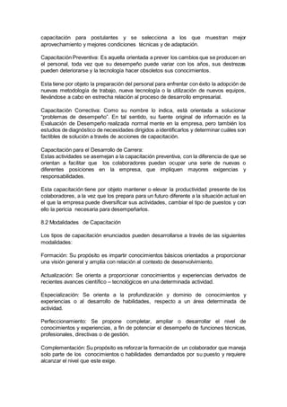 capacitación para postulantes y se selecciona a los que muestran mejor 
aprovechamiento y mejores condiciones técnicas y de adaptación. 
Capacitación Preventiva: Es aquella orientada a prever los cambios que se producen en 
el personal, toda vez que su desempeño puede variar con los años, sus destrezas 
pueden deteriorarse y la tecnología hacer obsoletos sus conocimientos. 
Esta tiene por objeto la preparación del personal para enfrentar con éxito la adopción de 
nuevas metodología de trabajo, nueva tecnología o la utilización de nuevos equipos, 
llevándose a cabo en estrecha relación al proceso de desarrollo empresarial. 
Capacitación Correctiva: Como su nombre lo indica, está orientada a solucionar 
“problemas de desempeño”. En tal sentido, su fuente original de información es la 
Evaluación de Desempeño realizada normal mente en la empresa, pero también los 
estudios de diagnóstico de necesidades dirigidos a identificarlos y determinar cuáles son 
factibles de solución a través de acciones de capacitación. 
Capacitación para el Desarrollo de Carrera: 
Estas actividades se asemejan a la capacitación preventiva, con la diferencia de que se 
orientan a facilitar que los colaboradores puedan ocupar una serie de nuevas o 
diferentes posiciones en la empresa, que impliquen mayores exigencias y 
responsabilidades. 
Esta capacitación tiene por objeto mantener o elevar la productividad presente de los 
colaboradores, a la vez que los prepara para un futuro diferente a la situación actual en 
el que la empresa puede diversificar sus actividades, cambiar el tipo de puestos y con 
ello la pericia necesaria para desempeñarlos. 
8.2 Modalidades de Capacitación 
Los tipos de capacitación enunciados pueden desarrollarse a través de las siguientes 
modalidades: 
Formación: Su propósito es impartir conocimientos básicos orientados a proporcionar 
una visión general y amplia con relación al contexto de desenvolvimiento. 
Actualización: Se orienta a proporcionar conocimientos y experiencias derivados de 
recientes avances científico – tecnológicos en una determinada actividad. 
Especialización: Se orienta a la profundización y dominio de conocimientos y 
experiencias o al desarrollo de habilidades, respecto a un área determinada de 
actividad. 
Perfeccionamiento: Se propone completar, ampliar o desarrollar el nivel de 
conocimientos y experiencias, a fin de potenciar el desempeño de funciones técnicas, 
profesionales, directivas o de gestión. 
Complementación: Su propósito es reforzar la formación de un colaborador que maneja 
solo parte de los conocimientos o habilidades demandados por su puesto y requiere 
alcanzar el nivel que este exige. 
 