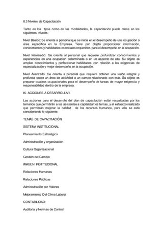 8.3 Niveles de Capacitación 
Tanto en los tipos como en las modalidades, la capacitación puede darse en los 
siguientes niveles: 
Nivel Básico: Se orienta a personal que se inicia en el desempeño de una ocupación o 
área específica en la Empresa. Tiene por objeto proporcionar información, 
conocimientos y habilidades esenciales requeridos para el desempeño en la ocupación. 
Nivel Intermedio: Se orienta al personal que requiere profundizar conocimientos y 
experiencias en una ocupación determinada o en un aspecto de ella. Su objeto es 
ampliar conocimientos y perfeccionar habilidades con relación a las exigencias de 
especialización y mejor desempeño en la ocupación. 
Nivel Avanzado: Se orienta a personal que requiere obtener una visión integral y 
profunda sobre un área de actividad o un campo relacionado con esta. Su objeto es 
preparar cuadros ocupacionales para el desempeño de tareas de mayor exigencia y 
responsabilidad dentro de la empresa. 
IX. ACCIONES A DESARROLLAR 
Las acciones para el desarrollo del plan de capacitación están respaldadas por los 
temarios que permitirán a los asistentes a capitalizar los temas, y el esfuerzo realizado 
que permitirán mejorar la calidad de los recursos humanos, para ello se está 
considerando lo siguiente: 
TEMAS DE CAPACITACIÓN 
SISTEMA INSTITUCIONAL 
Planeamiento Estratégico 
Administración y organización 
Cultura Organizacional 
Gestión del Cambio 
IMAGEN INSTITUCIONAL 
Relaciones Humanas 
Relaciones Públicas 
Administración por Valores 
Mejoramiento Del Clima Laboral 
CONTABILIDAD: 
Auditoria y Normas de Control 
 