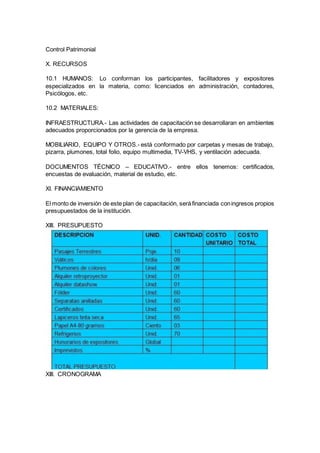 Control Patrimonial 
X. RECURSOS 
10.1 HUMANOS: Lo conforman los participantes, facilitadores y expositores 
especializados en la materia, como: licenciados en administración, contadores, 
Psicólogos, etc. 
10.2 MATERIALES: 
INFRAESTRUCTURA.- Las actividades de capacitación se desarrollaran en ambientes 
adecuados proporcionados por la gerencia de la empresa. 
MOBILIARIO, EQUIPO Y OTROS.- está conformado por carpetas y mesas de trabajo, 
pizarra, plumones, total folio, equipo multimedia, TV-VHS, y ventilación adecuada. 
DOCUMENTOS TÉCNICO – EDUCATIVO.- entre ellos tenemos: certificados, 
encuestas de evaluación, material de estudio, etc. 
XI. FINANCIAMIENTO 
El monto de inversión de este plan de capacitación, será financiada con ingresos propios 
presupuestados de la institución. 
XIII. PRESUPUESTO 
XIII. CRONOGRAMA 
 