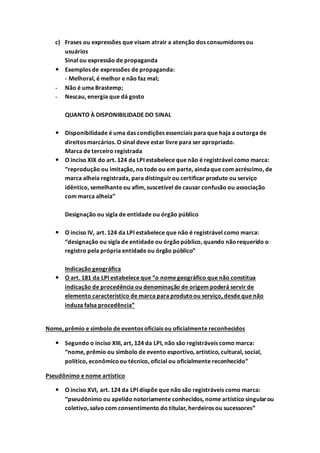 c) Frases ou expressões que visam atrair a atenção dos consumidores ou
usuários
Sinal ou expressão de propaganda
 Exemplos de expressões de propaganda:
- Melhoral, é melhor e não faz mal;
- Não é uma Brastemp;
- Nescau, energia que dá gosto
QUANTO À DISPONIBILIDADE DO SINAL
 Disponibilidade é uma das condições essenciais para que haja a outorga de
direitos marcários. O sinal deve estar livre para ser apropriado.
Marca de terceiro registrada
 O inciso XIX do art. 124 da LPI estabelece que não é registrável como marca:
“reprodução ou imitação, no todo ou em parte, aindaque com acréscimo, de
marca alheia registrada, para distinguirou certificar produto ou serviço
idêntico, semelhante ou afim, suscetível de causar confusão ou associação
com marca alheia”
Designação ou sigla de entidade ou órgão público
 O inciso IV, art. 124 da LPI estabelece que não é registrável como marca:
“designação ou sigla de entidade ou órgãopúblico, quando nãorequerido o
registro pela própria entidade ou órgão público”
Indicação geográfica
 O art. 181 da LPI estabelece que “o nome geográfico que não constitua
indicação de procedência ou denominação de origem poderá servir de
elemento característico de marca para produtoou serviço, desde que não
induza falsa procedência”
Nome, prêmio e símbolo de eventos oficiais ou oficialmente reconhecidos
 Segundo o inciso XIII, art, 124 da LPI, não são registráveis como marca:
“nome, prêmio ou símbolo de evento esportivo, artístico, cultural, social,
político, econômicoou técnico, oficial ou oficialmente reconhecido”
Pseudônimo e nome artístico
 O inciso XVI, art. 124 da LPI dispõe que não são registráveis como marca:
“pseudônimo ou apelido notoriamente conhecidos, nome artístico singularou
coletivo, salvo com consentimento do titular, herdeiros ou sucessores”
 