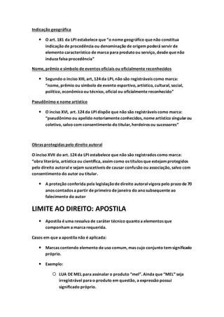 Indicação geográfica
 O art. 181 da LPI estabelece que “o nome geográfico que não constitua
indicação de procedência ou denominação de origem poderá servir de
elemento característico de marca para produtoou serviço, desde que não
induza falsa procedência”
Nome, prêmio e símbolo de eventos oficiais ou oficialmente reconhecidos
 Segundo o inciso XIII, art, 124 da LPI, não são registráveis como marca:
“nome, prêmio ou símbolo de evento esportivo, artístico, cultural, social,
político, econômicoou técnico, oficial ou oficialmente reconhecido”
Pseudônimo e nome artístico
 O inciso XVI, art. 124 da LPI dispõe que não são registráveis como marca:
“pseudônimo ou apelido notoriamente conhecidos, nome artístico singularou
coletivo, salvo com consentimento do titular, herdeiros ou sucessores”
Obras protegidas pelo direito autoral
O inciso XVII do art. 124 da LPI estabelece que não são registrados como marca:
“obra literária, artística ou científica, assim como os títulos que estejam protegidos
pelo direito autoral e sejam suscetíveis de causar confusão ou associação, salvo com
consentimento do autor ou titular.
 A proteção conferida pela legislaçãode direito autoralvigora pelo prazo de 70
anos contados a partir de primeiro de janeiro do anosubsequente ao
falecimento do autor
LIMITE AO DIREITO: APOSTILA
 Apostila é uma ressalva de caráter técnico quantoa elementos que
componham a marca requerida.
Casos em que a apostila não é aplicada:
 Marcas contendo elemento de uso comum, mas cujo conjunto tem significado
próprio.
 Exemplo:
 LUA DE MEL para assinalar o produto “mel”. Ainda que “MEL” seja
irregistrável para o produto em questão, a expressão possui
significado próprio.
 