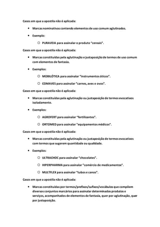Casos em que a apostila não é aplicada:
 Marcas nominativas contendo elementos de uso comum aglutinados.
 Exemplo:
 PURAVEIA para assinalar o produto “cereais”.
Casos em que a apostila não é aplicada:
 Marcas constituídas pela aglutinação e justaposiçãode termos de uso comum
com elementos de fantasia.
 Exemplos:
 MOBILÓTICA para assinalar “instrumentos óticos”.
 COMAVES para assinalar ”carnes, aves e ovos”.
Casos em que a apostila não é aplicada:
 Marcas constituídas pela aglutinação ou justaposiçãode termos evocativos
isoladamente.
 Exemplos:
 AGROFERT para assinalar “fertilizantes”.
 ORTOMED para assinalar ”equipamentos médicos”.
Casos em que a apostila não é aplicada:
 Marcas constituídas pela aglutinação ou justaposiçãode termos evocativos
com termos que sugerem quantidade ou qualidade.
 Exemplos:
 ULTRACHOC para assinalar “chocolates”.
 HIPERPHARMA para assinalar ”comércio de medicamentos”.
 MULTFLEX para assinalar “tubos e canos”.
Casos em que a apostila não é aplicada:
 Marcas constituídas por termos/prefixos/sufixos/vocábulos que compõem
diversos conjuntos marcários para assinalar determinados produtos e
serviços, acompanhados de elementos de fantasia, quer por aglutinação, quer
por justaposição.
 