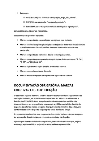  Exemplos:
 AGROELIANE para assinalar “arroz, feijão, trigo, soja, milho”.
 NUTRITOL para assinalar “massas alimentícias”.
 SUPRISERV para “máquinas manuais de etiquetar e grampear”.
CASOS EM QUE A APOSTILA É APLICADA:
Casos em que a apostila é aplicada:
 Marcas compostas de expressões de uso comum e de fantasia.
 Marcas constituídas pela aglutinação e justaposiçãode termos de uso comum
com elementos de fantasia, onde o termo de uso comum encontra-se
destacado.
 Marcas compostas de elementos de uso comum justapostos.
 Marcas compostas por expressões irregistráveis e de termos como: “& CIA”,
“& CO” ou “COMPANHIA”.
 Marcas cuja fonética seja o próprio produto ou serviço.
 Marcas contendo nomes de domínio.
 Marcas mistas compostas de expressão e figura de uso comum
DOCUMENTAÇÃO OBRIGATÓRIA: MARCAS
COLETIVAS E DE CERTIFICAÇÃO
O pedido de registro de marca coletiva deve vir acompanhado doregulamento de
utilização da marca, de acordo com o disposto no art. 147 da LPI e conforme a
Resolução nº 296/2012. Caso o regulamento não acompanhe o pedido, este
documento deve ser protocolizadono prazo de até 60 (sessenta) dias da data do
depósito da referida marca, sob pena de arquivamento definitivodo pedido, em
conformidade com o disposto no parágrafo únicodo mesmo artigo.
O regulamento submetido pelo requerente deve conter os itens a seguir, sob pena
de formulação de exigência para eventual correçãoou clarificação:
a) descrição da entidade coletiva requerente, indicando sua qualificação, objeto,
endereço, e pessoas físicas ou jurídicas autorizadas a representá-la;
 