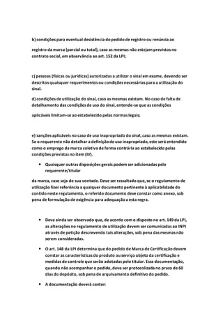 b) condições para eventual desistência dopedidode registro ou renúncia ao
registro da marca (parcial ou total), caso as mesmas não estejam previstos no
contrato social, em observância ao art. 152 da LPI;
c) pessoas (físicas ou jurídicas) autorizadas a utilizar o sinal em exame, devendo ser
descritos quaisquer requerimentos ou condições necessárias para a utilização do
sinal.
d) condições de utilização do sinal, caso as mesmas existam. No caso de falta de
detalhamento das condições de uso do sinal, entende-se que as condições
aplicáveis limitam-se ao estabelecido pelas normas legais;
e) sanções aplicáveis no caso de uso inapropriado dosinal, caso as mesmas existam.
Se o requerente não detalhar a definiçãode uso inapropriado, este será entendido
como o emprego da marca coletiva de forma contrária ao estabelecido pelas
condições previstas no item (IV).
 Quaisquer outras disposições gerais podem ser adicionadas pelo
requerente/titular
da marca, caso seja de sua vontade. Deve ser ressaltado que, se o regulamento de
utilização fizer referência a qualquer documento pertinente à aplicabilidade do
contido neste regulamento, o referido documento deve constar como anexo, sob
pena de formulação de exigência para adequaçãoa esta regra.
 Deve ainda ser observado que, de acordo com o disposto no art. 149 da LPI,
as alterações no regulamento de utilização devem ser comunicadas ao INPI
através de petição descrevendo tais alterações, sob pena das mesmas não
serem consideradas.
 O art. 148 da LPI determina que do pedido de Marca de Certificaçãodevem
constar as características do produto ou serviço objeto da certificação e
medidas de controle que serão adotadas pelo titular. Essa documentação,
quando não acompanhar o pedido, deve ser protocolizada no prazo de 60
dias do depósito, sob pena de arquivamento definitivo do pedido.
 A documentação deverá conter:
 