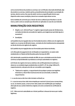 a) As características do produto ou serviçoa ser certificado: descriçãodetalhada, tipo
de produto ou serviço, matéria-prima, procedimentos de produção ou prestação de
serviço, dentre outras. No caso de existir norma ou especificação técnica que
disponha sobre essas condições, deverá ser anexada cópia dessa norma.
b) As medidas de controle que o titular da marca utilizará para fiscalizar o uso da
marca, assim como as sanções que deverão ser aplicadas no caso de uso indevido
MANUTENÇÃO DOS REGISTROS
 Dispõe o art. 133 da LPI que “o registro vigorará pelo prazo de 10 (dez) anos,
contados da data da concessão do registro, prorrogável porperíodos iguais e
sucessivos”.
 Condições:
a) O pedido de prorrogação deve ser formulado durante o último ano de vigência do
registro ou no prazo de 06 (seis) meses, contados do dia imediatamente subseqüente
ao dia do término de vigência do registro
b) O pedido de prorrogaçãodeve ser formulado pelo titulardo direito;
c) A efetuação do pagamentoda retribuiçãocorrespondente, no exato valor
estabelecido na Tabela de Retribuições pelos Serviços do INPI.
d) A declaração, quandoda emissão da GRU, de que a atividade social do titular
continua compreendendo os produtos ou serviços assinalados no registro;
e) O titular do registro de marca coletiva e de certificaçãodeverá continuar a
observar as condições legais estabelecidas nos §§ 2º e 3º do artigo 128 da LPI,
respectivamente, sob pena de não ser concedida a prorrogação;
 “Caducará o registro, a requerimento de qualquer pessoa com legítimo
interesse se, decorridos 5 (cinco) anos da sua concessão, na data do
requerimento:
I - o uso da marca não tiver sido iniciado no Brasil; ou
II - o uso da marca tiver sido interrompidopor mais de 5 (cinco) anos consecutivos,
ou se, no mesmo prazo, a marca tiver sido usada com modificação que implique
alteração de seu caráter distintivo original, tal como constante do certificado de
registro.
§ 1º - Não ocorrerá caducidade se o titular justificar o desuso da marca por razões
legítimas.
 