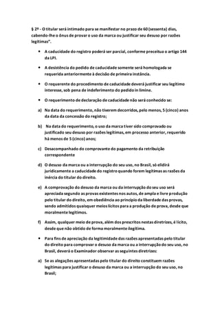§ 2º - O titular será intimado para se manifestar no prazo de 60 (sessenta) dias,
cabendo-lhe o ônus de provaro uso da marca ou justificar seu desuso por razões
legítimas”.
 A caducidade do registro poderá ser parcial, conforme preceitua o artigo 144
da LPI.
 A desistência do pedido de caducidade somente será homologada se
requerida anteriormente à decisão de primeira instância.
 O requerente do procedimento de caducidade deverá justificar seu legítimo
interesse, sob pena de indeferimento do pedidoin limine.
 O requerimento de declaração de caducidade não será conhecido se:
a) Na data do requerimento, não tiverem decorridos, pelo menos, 5 (cinco) anos
da data da concessão do registro;
b) Na data do requerimento, o uso da marca tiver sido comprovado ou
justificado seu desuso por razões legítimas, em processo anterior, requerido
há menos de 5 (cinco) anos;
c) Desacompanhado do comprovante do pagamento da retribuição
correspondente
d) O desuso da marca ou a interrupção do seu uso, no Brasil, só elidirá
juridicamente a caducidade do registroquando forem legítimas as razões da
inércia do titular do direito.
e) A comprovação do desuso da marca ou da interrupção doseu uso será
apreciada segundo as provas existentes nos autos, de ampla e livre produção
pelo titular do direito, em obediência ao princípioda liberdade das provas,
sendo admitidos quaisquer meios lícitos para a produção de prova, desde que
moralmente legítimos.
f) Assim, qualquer meio de prova, além dos prescritos nestas diretrizes, é lícito,
desde que não obtido de forma moralmente ilegítima.
 Para fins de apreciação da legitimidade das razões apresentadas pelo titular
do direito para comprovar o desuso da marca ou a interrupçãodo seu uso, no
Brasil, deverá o Examinador observar as seguintes diretrizes:
a) Se as alegações apresentadas pelo titular do direito constituem razões
legítimas para justificar o desuso da marca ou a interrupção do seu uso, no
Brasil;
 