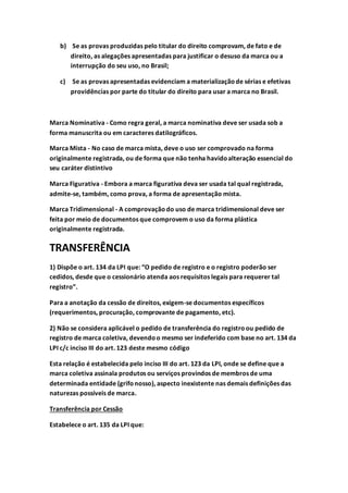 b) Se as provas produzidas pelo titular do direito comprovam, de fato e de
direito, as alegações apresentadas para justificar o desuso da marca ou a
interrupção do seu uso, no Brasil;
c) Se as provas apresentadas evidenciam a materializaçãode sérias e efetivas
providências por parte do titular do direito para usar a marca no Brasil.
Marca Nominativa - Como regra geral, a marca nominativa deve ser usada sob a
forma manuscrita ou em caracteres datilográficos.
Marca Mista - No caso de marca mista, deve o uso ser comprovado na forma
originalmente registrada, ou de forma que não tenha havidoalteração essencial do
seu caráter distintivo
Marca Figurativa - Embora a marca figurativa deva ser usada tal qual registrada,
admite-se, também, como prova, a forma de apresentação mista.
Marca Tridimensional - A comprovaçãodo uso de marca tridimensional deve ser
feita por meio de documentos que comprovem o uso da forma plástica
originalmente registrada.
TRANSFERÊNCIA
1) Dispõe o art. 134 da LPI que: “O pedido de registro e o registro poderão ser
cedidos, desde que o cessionário atenda aos requisitos legais para requerer tal
registro”.
Para a anotação da cessão de direitos, exigem-se documentos específicos
(requerimentos, procuração, comprovante de pagamento, etc).
2) Não se considera aplicável o pedido de transferência do registroou pedido de
registro de marca coletiva, devendoo mesmo ser indeferido com base no art. 134 da
LPI c/c inciso III do art. 123 deste mesmo código
Esta relação é estabelecida pelo inciso III do art. 123 da LPI, onde se define que a
marca coletiva assinala produtos ou serviços provindos de membros de uma
determinada entidade (grifonosso), aspecto inexistente nas demais definições das
naturezas possíveis de marca.
Transferência por Cessão
Estabelece o art. 135 da LPI que:
 