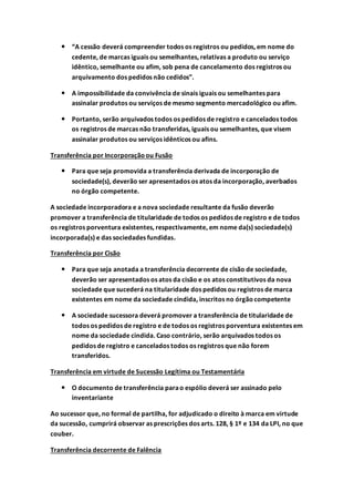  “A cessão deverá compreender todos os registros ou pedidos, em nome do
cedente, de marcas iguais ou semelhantes, relativas a produto ou serviço
idêntico, semelhante ou afim, sob pena de cancelamento dos registros ou
arquivamento dos pedidos não cedidos”.
 A impossibilidade da convivência de sinais iguais ou semelhantes para
assinalar produtos ou serviços de mesmo segmento mercadológico ou afim.
 Portanto, serão arquivados todos os pedidos de registro e cancelados todos
os registros de marcas não transferidas, iguais ou semelhantes, que visem
assinalar produtos ou serviços idênticos ou afins.
Transferência por Incorporaçãoou Fusão
 Para que seja promovida a transferência derivada de incorporação de
sociedade(s), deverão ser apresentados os atos da incorporação, averbados
no órgão competente.
A sociedade incorporadora e a nova sociedade resultante da fusão deverão
promover a transferência de titularidade de todos os pedidos de registro e de todos
os registros porventura existentes, respectivamente, em nome da(s) sociedade(s)
incorporada(s) e das sociedades fundidas.
Transferência por Cisão
 Para que seja anotada a transferência decorrente de cisão de sociedade,
deverão ser apresentados os atos da cisão e os atos constitutivos da nova
sociedade que sucederá na titularidade dos pedidos ou registros de marca
existentes em nome da sociedade cindida, inscritos no órgãocompetente
 A sociedade sucessora deverá promover a transferência de titularidade de
todos os pedidos de registro e de todos os registros porventura existentes em
nome da sociedade cindida. Caso contrário, serão arquivados todos os
pedidos de registro e cancelados todos os registros que não forem
transferidos.
Transferência em virtude de Sucessão Legítima ou Testamentária
 O documento de transferência parao espólio deverá ser assinado pelo
inventariante
Ao sucessor que, no formal de partilha, for adjudicado o direito à marca em virtude
da sucessão, cumprirá observar as prescrições dos arts. 128, § 1º e 134 da LPI, no que
couber.
Transferência decorrente de Falência
 