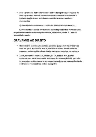  Para a promoção de transferência de pedidode registro ou de registro de
marca que esteja incluído na universalidade de bens de Massa Falida, é
indispensável instruir a petição correspondente com os seguintes
documentos:
a) Alvará judicial autorizandoa cessão dos direitos relativos à marca;
b) Documento de cessão devidamente assinado pelo Síndico da Massa Falida
ou pelo Curador Fiscal nomeado judicialmente, observadas, ainda, as demais
formalidades legais.
GRAVAMES AO DIREITO
 O direito civil conhece uma série de gravames que podem incidir sobre os
bens em geral. No caso das marcas, consideradas bens móveis, diversos
gravames podem incidir sobre o direito, tais como, o penhor e o usufruto
 Assim, nos termos do art. 136, inciso II, da LPI, cabe ao INPI, quando
motivado pela parte interessada, munida de documentação hábil, proceder
às anotações pertinentes no processo correspondente, de qualquer limitação
ou ônus que recaia sobre o pedido ou registro.
 