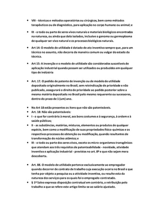  VIII - técnicas e métodos operatórios ou cirúrgicos, bem como métodos
terapêuticos ou de diagnóstico, para aplicaçãono corpo humano ou animal; e
 IX - o todo ou parte de seres vivos naturais e materiais biológicos encontrados
na natureza, ou ainda que dela isolados, inclusive o genoma ou germoplasma
de qualquer ser vivo natural e os processos biológicos naturais.
 Art 14: O modelo de utilidade é dotado de ato inventivosempre que, para um
técnico no assunto, não decorra de maneira comum ou vulgar doestado da
técnica.
 Art 15: A invenção e o modelo de utilidade são considerados suscetíveis de
aplicação industrial quandopossam ser utilizados ou produzidos em qualquer
tipo de indústria
 Art. 17. O pedido de patente de invenção ou de modelode utilidade
depositado originalmente no Brasil, sem reivindicação de prioridade e não
publicado, assegurará o direitode prioridade ao pedido posterior sobre a
mesma matéria depositado no Brasil pelo mesmo requerente ou sucessores,
dentro do prazo de 1 (um) ano.
 No Art 18 estão presentes os itens que não são patenteáveis.
 Art. 18: Não são patenteáveis:
 I - o que for contrário à moral, aos bons costumes e à segurança, à ordem e à
saúde públicas;
 II - as substâncias, matérias, misturas, elementos ou produtos de qualquer
espécie, bem como a modificação de suas propriedades físico-químicas e os
respectivos processos de obtenção ou modificação, quando resultantes de
transformação do núcleo atômico; e
 III - o todo ou parte dos seres vivos, exceto os micro-organismos transgênicos
que atendam aos três requisitos de patenteabilidade - novidade, atividade
inventiva e aplicação industrial - previstos no art. 8º e que não sejam mera
descoberta.
 Art. 88. O modelo de utilidade pertence exclusivamente ao empregador
quando decorrer de contrato de trabalhocuja execução ocorra noBrasil e que
tenha por objeto a pesquisa ou a atividade inventiva, ou resulte esta da
natureza dos serviços para os quais foi o empregado contratado.
 § 1º Salvo expressa disposição contratual em contrário, a retribuição pelo
trabalho a que se refere este artigo limita-se ao salário ajustado.
 