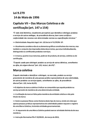 Lei 9.279
14 de Maio de 1996
Capítulo VII – Das Marcas Coletivas e de
certificação (art. 147 a 154)
“É todo sinal distintivo, visualmente perceptível, que identifica e distingue produtos
e serviços de outros análogos, de procedência diversa, bem como certifica a
conformidade dos mesmos com determinadas normas ou especificações técnicas.”
>> Distintividade: Requisito legal. Art. 122 da Lei nº 9.279/96 LPI
>> Atualmente considera nãosó os elementos gráficos constitutivos das marcas, mas
também o conjunto das impressões delas decorrentes, que atue individualizando,
distinguindo ou certificando produtos e serviços.
>> A marca, quanto à sua natureza, pode ser de produto, de serviço, coletiva ou de
certificação.
“É aquela usada para distinguir produto ou serviço de outros idênticos, semelhantes
ou afins, de origem diversa” (art. 123, inciso I, da LPI)”.
Marca coletiva
É aquela destinada a identificar e distinguir, no mercado, produto ou serviço
proveniente de membros de uma pessoa jurídica representativa de uma coletividade,
de outros produtos ou serviços iguais, semelhantes ou afins, de procedência
diversa”(art. 123, inciso III,LPI).
>>O objetivo da marca coletiva é indicar ao consumidorque aquele produto ou
serviço provém de membros de uma determinada entidade.
>> A utilização da marca é feita pelos membros da entidade coletiva e não pela
titular da marca
>> Exclui as pessoas físicas como titulares deste tipo de marca, tendo em vista que
apenas pessoas jurídicas representativas de coletividade podem requerer o registro
de uma Marca Coletiva, incluindo entidades governamentais.
>> A requerente de uma Marca Coletiva poderá exercer atividade distinta da de seus
membros.
>> Instrução Normativa PR nº 19/20135 , de março de 2013,
 