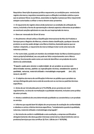 Requisitos: Descrição da pessoa jurídica requerente; as condições para renúnciado
registro da marca; requisitos necessários para a afiliação à entidade coletiva e para
que as pessoas físicas ou jurídicas, associadas ou ligadas à pessoa jurídica requerente
estejam autorizadas a utilizar a marca devem estar presentes.
>> O requerente do registro deve ainda esclarecer as condições de utilização da
marca, incluindo a forma de apresentação e demais aspectos referentes ao produtoe
as eventuais sanções aplicáveis no caso de uso inapropriado da marca.
>> Deve ser renovada de 10 em 10 anos
>> Atualmente o Brasil utiliza a Classificação Internacional de Nice de Produtos e
Serviços para o Registro de Marcas, e dentro desta classificação, qualquerclasse de
produto ou serviço pode abrigar uma Marca Coletiva, bastandoapenas que ao
realizar o depósito, o requerente da marca indique tratar-se de uma marca de
natureza coletiva.
>> Por outro lado, quandoum membro da entidade titular da Marca Coletivapossuir
marca própria/individual, seu uso pode ser feito conjuntamente com a Marca
Coletiva, funcionando assim como um meio de identificar um produtorde outro
dentro da coletividade.
“É aquela usada para atestar a conformidade de um produto ou serviço com
determinadas normas, padrões ou especificações técnicas, notadamente quanto à
qualidade, natureza, material utilizado e metodologia empregada (art. 123,
inciso II, da LPI)”.
>> O objetivo da marca de certificaçãoé informar ao público que o produto ou
serviço distinguido pela marca está de acordocom as normas ou padrões técnicos
específicos.
>> Antes de ser introduzida pela Lei nº 9.279/96, já era prevista em nível
regulamentar, na área de normalização e qualidade industrial, inclusive como prática
do setor privado.
>> Atesta a existência de uma determinada qualidade ou característica a um produto
ou serviço.
>> informa que aquele bem foi objeto de um processo de avaliação de conformidade
e obedece a certos critérios técnicos específicos, “notadamente quantoà qualidade,
natureza, material utilizado e metodologia empregada”.
>> No intuito de conferircredibilidade a esta avaliação, a empresa certificadora
obrigatoriamente não deve guardarinteresse comercial ou industrialdireto com os
produtos/serviços que visa certificar (§ 3°art. 128 da Lei n° 9279/96).
 