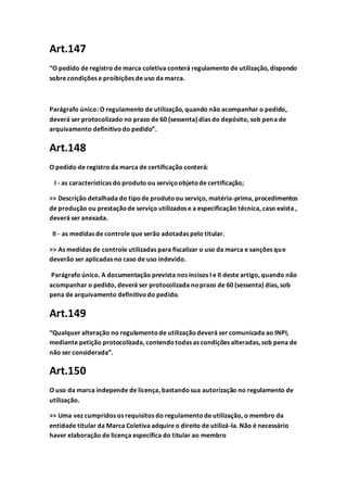 Art.147
“O pedido de registro de marca coletiva conterá regulamento de utilização, dispondo
sobre condições e proibições de uso da marca.
Parágrafo único: O regulamento de utilização, quando não acompanhar o pedido,
deverá ser protocolizado no prazo de 60 (sessenta) dias do depósito, sob pena de
arquivamento definitivodo pedido”.
Art.148
O pedido de registro da marca de certificação conterá:
I - as características do produto ou serviçoobjetode certificação;
>> Descrição detalhada do tipode produtoou serviço, matéria-prima, procedimentos
de produção ou prestaçãode serviço utilizados e a especificação técnica, caso exista ,
deverá ser anexada.
II - as medidas de controle que serão adotadas pelo titular.
>> As medidas de controle utilizadas para fiscalizar o uso da marca e sanções que
deverão ser aplicadas no caso de uso indevido.
Parágrafo único. A documentação prevista nos incisos I e II deste artigo, quando não
acompanhar o pedido, deverá ser protocolizada noprazo de 60 (sessenta) dias, sob
pena de arquivamento definitivodo pedido.
Art.149
“Qualquer alteração no regulamentode utilizaçãodeverá ser comunicada ao INPI,
mediante petição protocolizada, contendotodas as condições alteradas, sob pena de
não ser considerada”.
Art.150
O uso da marca independe de licença, bastandosua autorização no regulamento de
utilização.
>> Uma vez cumpridos os requisitos do regulamentode utilização, o membro da
entidade titular da Marca Coletiva adquire o direito de utilizá-la. Não é necessário
haver elaboração de licença específica do titular ao membro
 