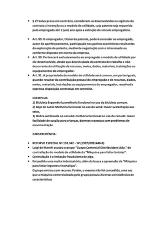  § 2º Salvo prova em contrário, consideram-se desenvolvidos na vigência do
contrato a invençãoou o modelo de utilidade, cuja patente seja requerida
pelo empregado até 1 (um) ano após a extinção do vínculo empregatício.
 Art. 89: O empregador, titularda patente, poderáconceder ao empregado,
autor de aperfeiçoamento, participaçãonos ganhos econômicos resultantes
da exploração da patente, mediante negociaçãocom o interessado ou
conforme disposto em norma da empresa.
 Art. 90: Pertencerá exclusivamente ao empregado o modelo de utilidade por
ele desenvolvido, desde que desvinculado docontratode trabalho e não
decorrente da utilização de recursos, meios, dados, materiais, instalações ou
equipamentos do empregador.
 Art. 91: A propriedade de modelo de utilidade será comum, em partes iguais,
quando resultar da contribuiçãopessoal do empregadoe de recursos, dados,
meios, materiais, instalações ou equipamentos do empregador, ressalvada
expressa disposição contratual em contrário.
EXEMPLOS:
1) Bicicleta Ergométrica:melhoria funcional no uso da bicicleta comum.
2) Bojo de Sutiã: Melhoria funcional nouso do sutiã: maior sustentação aos
seios.
3) Dobra sanfonada no canudo: melhoria funcionalno uso do canudo: maior
facilidade de sucção para crianças, doentes e pessoas com problemas de
movimentação
JURISPRUDÊNCIA:
 RECURSO ESPECIAL Nº 159.342 - SP (1997/0091448-8)
 Luigi de Marchi acusou o grupo “GuapoComercial Distribuidora Ltda.” de
contrafação do modelode utilidade da “Máquina para fatiar batatas”.
 Contrafação é a imitação fraudulentade algo.
 Foi pedida uma multa indenizatória, além da busca e apreensão da “Máquina
para fatiar legumes e hortaliças”.
O grupo entrou com recurso. Porém, o mesmo não foi concedido, uma vez
que a máquina comercializada pelo grupopossuía diversas coincidências de
características
 