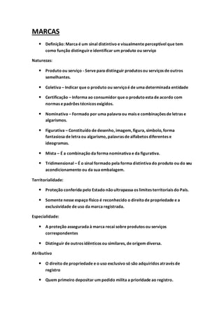 MARCAS
 Definição: Marca é um sinal distintivo e visualmente perceptível que tem
como função distinguire identificar um produto ou serviço
Naturezas:
 Produto ou serviço - Serve para distinguir produtos ou serviços de outros
semelhantes.
 Coletiva – Indicar que o produto ou serviçoé de uma determinada entidade
 Certificação – Informa ao consumidor que o produtoesta de acordo com
normas e padrões técnicos exigidos.
 Nominativa – Formado por uma palavra ou mais e combinações de letras e
algarismos.
 Figurativa – Constituído de desenho, imagem, figura, simbolo, forma
fantasiosa de letra ou algarismo, palavras de alfabetos diferentes e
ideogramas.
 Mista – É a combinação da forma nominativa e da figurativa.
 Tridimensional – É o sinal formado pela forma distintiva do produto ou do seu
acondicionamento ou da sua embalagem.
Territorialidade:
 Proteção conferida pelo Estado nãoultrapassa os limites territoriais do País.
 Somente nesse espaço físico é reconhecido o direitode propriedade e a
exclusividade de uso da marca registrada.
Especialidade:
 A proteção assegurada à marca recai sobre produtos ou serviços
correspondentes
 Distinguir de outros idênticos ou similares, de origem diversa.
Atributivo
 O direito de propriedade e o uso exclusivo só são adquiridos através de
registro
 Quem primeiro depositar um pedido milita a prioridade ao registro.
 