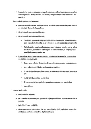  Exceção: Se uma pessoa usava no país marca semelhante para os mesmo fim
em um período de no mínimo seis meses, ela poderá recorrer ao direitode
registro.
Repressão à concorrência desleal
 Concocorrencia desleal pode perturbar a ordem concorrencial e gerar desvio
de clientela de modo fraudulento
 Os principais atos combatidos são:
 Os principais atos combatidos são:
 Qualquer fato capaz de criar confusão ou de associar indevidamente
com o estabelecimento, os produtos ou as atividades do concorrente;
 As indicações ou alegações que possam induzir o públicoa erro sobre
a natureza, o modo de fabricação, as características, o emprego ou a
qualidade das mercadorias.
 Para aplicar as normas que reprimem a concorrenciadesleal, o examinador
de marcas observará, se:
 Existe uma relação de concorrência entre as empresas ou as pessoas,
 em razão das atividades sociais desenvolvidas;
 O ato do depósito configura uma prática contrária aos usos honestos
em
 matéria industrial ou comercial;
 O impugnante tem o direito alegado amparadopor legislações
 específicas.
Nomas Aplicáveis:
 Constituição Federal;
 Os tratados ou convenções que o País seja signatário ou aqueles a que vier a
aderir;
 Lei nº 9.279, de 14.05.96;
 Qualquer norma que tenha relaçãocom o Direito da Propriedade Industrial,
ainda que contidas em outros Diplomas legais.
 