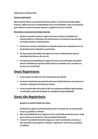 Legitimaçao do Requerinte:
Pessoas Legitimadas
Apenas pessas físicas ou jurídicas de direito público ou de direito privado podem
requerer registro de marca independente de sua nacionalidade, assim como pessoas
que residem no exterior podem requerer o registro de marca no Brasil.
Efetividade e Licitude da Atividade Exercida
 pessoas só podem requerer registro de marca relativa à atividade que
exerçam efetiva e licitamente, de modo direto ou através de empresas que
controlem direta ou indiretamente.
 produtos ou serviços assinalados no depósitodevem ser compativeis com os
produzidos/comercializados ou prestados.
 Os requerentes de pedidos de registro de marca coletiva podem exercer
atividades distintas uns dos outros.
 Os requerentes de pedidos de registro de marca de certificação não podem
exercer atividade que guarde relação direta ou imediata com o produto ou
serviço a ser certificado.
Sinais Registráveis
 A marca deve consistir em sinal visualmente perceptível
 Os sinais visualmente perceptíveis devem ser distintintos para se prestarem a
assinalar e distinguir dos demais produtos
 A marca pretendida não pode incidir em quaisquer proibições legais (própria
constituição, caráterde liceidade ou condição de disponibilidade)
Sinais não Registráveis
QUANTO A CONSTITUIÇÃO DO SINAL:
Proibição de registro de determinados sinais em função de sua constituição:
Sonoro, gustativo ou olfativo
 Não há possibilidade de se registrar marca constituídasomente de som, ainda
que o sinal sonoro possa ser representado graficamente.
 A Lei da Propriedade Industrial exige que o sinal reivindicado como marca
seja visualmente perceptível, vedando o registro de sinal sonoro, gustativo
ou olfativo.
 