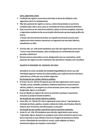 Letra, algorismo e data
 Proibição de registro como marca de todas as letras do alfabeto e dos
algarismos de 0 a 9, isoladamente
 Não são passíveis de registro a marca, a data interpretada na sua forma
completa (dia, mês e ano), salvo se revestida de forma suficiente distintiva
 Caso encontre-se em uma forma distinta, datas na forma completa, números
e algarismos isolados terão sua proteção aferida pela apresentação gráfica da
marca:
o titular não tem direito de limitar ou impedirterceiros de usarem e/ou
registrarem estes mesmos elementos no segmento de mercado idêntico,
semelhante ou afim.
 O Inciso VIII, art. 124 da LPI estabelece que não são registráveis como marca
“cores e suas denominações, salvo se dispostas ou combinadas de modo
peculiar e distintivo”
 Nomes comuns associados a cores, designando uma cor associativa, serão
passíveis de registro se esta resultante não apresentar relaçãocom o produto
QUANTO À CONDIÇÃO DE LICEIDADE DO SINAL
Considera-se como condição de liceidade (legalidade) do sinal a sua não
interdição legal por motivo de ordem pública, porrazão da moral e dos bons
costumes ou, ainda, por seu caráter enganoso
Em função do seu caráter oficial ou público
 O inciso I do art. 124 da LPI aponta que não são registráveis como marca:
“brasão, armas, medalha, bandeira, emblema distintivo e monumentos
oficiais, públicos, estrangeiros ou internacionais, bem como a respectiva
designação, figura ou imitação”
 Essa proibição ao registro de marca se estende a qualquer requerente,
inclusive ao próprio Estado brasileiro.
Em função do seu caráter oficial ou público
 Inciso XIV, art. 124 da LPI: não é registrável como marca: “reproduçãoou
imitação de título, apólice, moeda e cédula da União, dos Estados, Distrito
Federal, dos Territórios, dos Municípios, ou de país”.
Em função do seu caráter contrárioà moral e aos bons costumes
 Inciso III, art. 124, LPI estabelece que não são registráveis como marca:
“expressão, figura, desenho ou qualquer outrosinal contrárioà moral e aos
bons costumes ou que ofenda a honra ou imagem de pessoas ou atente
contra a liberdade de consciência, crença, culto religioso ou ideia e
sentimento dignos de respeito e veneração”.
 