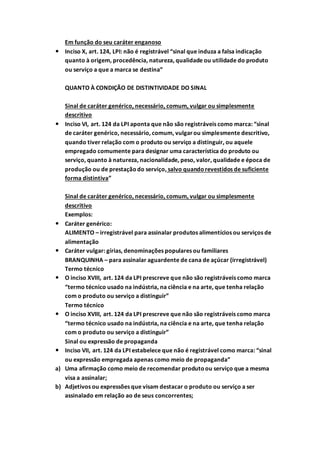 Em função do seu caráter enganoso
 Inciso X, art. 124, LPI: não é registrável “sinal que induza a falsa indicação
quanto à origem, procedência, natureza, qualidade ou utilidade do produto
ou serviço a que a marca se destina”
QUANTO À CONDIÇÃO DE DISTINTIVIDADE DO SINAL
Sinal de caráter genérico, necessário, comum, vulgar ou simplesmente
descritivo
 Inciso VI, art. 124 da LPI aponta que não são registráveis como marca: “sinal
de caráter genérico, necessário, comum, vulgarou simplesmente descritivo,
quando tiver relação com o produto ou serviço a distinguir, ou aquele
empregado comumente para designar uma característica do produto ou
serviço, quanto à natureza, nacionalidade, peso, valor, qualidade e época de
produção ou de prestaçãodo serviço, salvo quandorevestidos de suficiente
forma distintiva”
Sinal de caráter genérico, necessário, comum, vulgar ou simplesmente
descritivo
Exemplos:
 Caráter genérico:
ALIMENTO – irregistrável para assinalar produtos alimentícios ou serviços de
alimentação
 Caráter vulgar: gírias, denominações populares ou familiares
BRANQUINHA – para assinalar aguardente de cana de açúcar (irregistrável)
Termo técnico
 O inciso XVIII, art. 124 da LPI prescreve que não são registráveis como marca
“termo técnico usado na indústria, na ciência e na arte, que tenha relação
com o produto ou serviço a distinguir”
Termo técnico
 O inciso XVIII, art. 124 da LPI prescreve que não são registráveis como marca
“termo técnico usado na indústria, na ciência e na arte, que tenha relação
com o produto ou serviço a distinguir”
Sinal ou expressão de propaganda
 Inciso VII, art. 124 da LPI estabelece que não é registrável como marca: “sinal
ou expressão empregada apenas como meio de propaganda”
a) Uma afirmação como meio de recomendar produtoou serviço que a mesma
visa a assinalar;
b) Adjetivos ou expressões que visam destacar o produto ou serviço a ser
assinalado em relação ao de seus concorrentes;
 