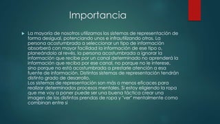 Importancia 
 La mayoría de nosotros utilizamos los sistemas de representación de 
forma desigual, potenciando unos e infrautilizando otros. La 
persona acostumbrada a seleccionar un tipo de información 
absorberá con mayor facilidad la información de ese tipo o, 
planeándolo al revés, la persona acostumbrada a ignorar la 
información que recibe por un canal determinado no aprenderá la 
información que reciba por ese canal, no porque no le interese, 
sino porque no está acostumbrada a prestarle atención a esa 
fuente de información. Distintos sistemas de representación tendrán 
distinto grado de desarrollo. 
Los sistemas de representación son más o menos eficaces para 
realizar determinados procesos mentales. Si estoy eligiendo la ropa 
que me voy a poner puede ser una buena táctica crear una 
imagen de las distintas prendas de ropa y "ver" mentalmente como 
combinan entre sí 
 