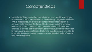 Características 
 Los estudiantes usan las tres modalidades para recibir y aprender 
nueva información y experiencias. Sin embargo, según la teoría de 
VAK o modalidad, una o dos de estos estilos de recepción es 
normalmente dominante. Este estilo dominante define la mejor 
manera para una persona para aprender nueva información, 
filtrando lo que se debe aprender. Este estilo puede no siempre ser 
la misma para algunas tareas. El alumno puede preferir un estilo de 
aprendizaje de una tarea, y una combinación de los demás para 
una tarea diferente. 

