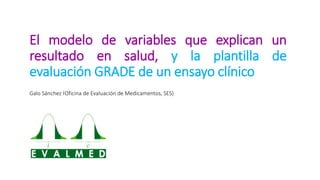 El modelo de variables que explican un
resultado en salud, y la plantilla de
evaluación GRADE de un ensayo clínico
Galo Sánchez (Oficina de Evaluación de Medicamentos, SES)
 