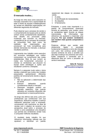 seqüencial das etapas no processo da
O mercado mudou...                             venda.
                                               • A visita;
                                               • A identificação de necessidades;
Ao longo de vinte anos como executivo no
mercado corporativo tive a oportunidade de     • As objeções;
estar à frente de equipes multidisciplinares   • O fechamento;
de vendas em diferentes organizações, em
diferentes segmentos de mercado.               Entretanto, o ponto mais importante é o
                                               padrão de comportamento observado
Pude observar que o processo de vender e       durante as pesquisas, pois revelou como
o comportamento da equipe junto ao cliente     os vendedores agem durante as etapas
vinham sendo constantemente desafiados.        mencionadas.    As    informações    que
Este desafio era provocado pelas               obtivemos nos ajudaram a responder uma
mudanças que ocorriam no mercado,              pergunta: Por que existem vendedores
consequência de um processo de evolução        que vendem mais quando comparados a
do consumidor final, bem como, da              outros?
realidade    das      organizações    que
precisavam ser mais competitivas para          Podemos afirmar que vender está
atender demandas do mercado, e alcançar        diretamente      ligado  à     psicologia
resultados positivos.                          fundamental na pessoa e como ela interage
                                               com outra. Isto continua sendo verdade
Logicamente meu trabalho como executivo        durante centenas de anos e acredito que
era encontrar estratégias que melhor           não haja mudança nos próximos cem anos.
conduzissem ao cumprimento das metas           Então chegamos à conclusão que o
estabelecidas. Mais do que cumprir as          diferencial está em como o processo de
metas era fundamental comunicar e              venda é executado.
orientar os vendedores que atuavam na
equipe sobre estratégias e ações que                                     Hélio W. Teixeira
                                                                  Diretor Executivo e Consultor
resultariam conforme o desejado.                                RMP Consultoria de Negócios

Sempre li e pesquisei muito sobre o tema
vendas e descobri que muitos dos modelos
pesquisados     apresentavam     diferentes
padrões de funcionamento devido a alguns
motivos:
 • Não se aplicavam a determinado tipo
    de venda
 • Estavam         defasados        quando
    consideramos cliente e mercado;
 • Ofereciam resultado positivo em
    mercado específico, mas quando
    utilizados em contextos diferentes não
    apresentavam a mesma performance.

Ao longo dos últimos seis anos, junto com
profissionais que contribuíram com sua
experiência, dedicamos trabalho e esforço
realizando pesquisas junto a empresas,
conversando com executivos na área de
vendas com o objetivo de construir uma
perspectiva atual sobre o processo de
vender e como estabelecer uma disciplina
que permita aos vendedores vender mais
e conquistar melhores resultados.

O resultado deste trabalho foi que
obtivemos informações valiosas que nos
ajudaram a identificar um padrão



www.rmpconsult.com.br                                    RMP Consultoria de Negócios
Tel. 55 11 34429266                                      Al das Cássias, 200 – Pq Petrópolis
     55 11 64263064                                             São Paulo – CEP 07600-000
 