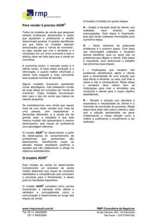 O modelo é dividido em quatro etapas:
                                  ©
Para vender é preciso AGIR
                                             A – Avaliar a situação atual do cliente; sua
                                             realidade;     seus      anseios;      suas
Todos os modelos de venda que pesquisei      preocupações. Esta etapa é importante,
sempre mostravam ferramentas e ações         pois aqui serão coletadas informações para
que ajudariam o profissional a vender        a próxima etapa;
determinado produto. O padrão identificado
era que todos os modelos estavam             G – Gerar sintomas de potenciais
direcionados para a “venda de momento”,      problemas é o próximo passo. Com base
ou seja, aquela que une o vendedor e o       nas informações coletadas o vendedor
comprador em um único momento e todo o       deverá identificar qual ou quais são os
esforço deve ser feito para que a venda se   problemas que afligem o cliente. Esta etapa
concretize.                                  é importante, pois direcionará o trabalho
                                             nas próximas duas etapas;
A economia evolui, o mercado evolui e o
cliente evolui. A base desta evolução é a    I – Implicações que resultam dos
informação, e quanto melhor informado o      problemas identificados alerta o cliente
cliente mais exigente e mais consciente      para a necessidade de uma solução que
será qualquer tomada de decisão.             seja eficaz e eficiente, ou seja, que trate a
                                             causa e não a consequência. Nesta etapa
Alguns modelos buscavam apresentar           o vendedor deve utilizar bem as
novas abordagens, mas baseavam muitas        implicações para criar a atmosfera que
de suas idéias em conceitos da “venda de     conduzirá o cliente para o nosso objetivo
momento”. Estes modelos funcionavam          estabelecido;
bem para o tipo de venda que tratava de
valores pequenos                             R – Revelar a solução que atenderá a
                                             expectativa e necessidade do cliente é o
Se considerarmos uma venda que requer        momento de conclusão do processo. Nesta
mais de uma visita, contato com mais de      etapa deve estar claro para o cliente o valor
uma    pessoa,   com     expectativas e      que a solução apresentada vai gerar
demandas diferentes, e a venda era de        credenciando a nossa solução como a
grande valor, o resultado é que este         melhor e justificando o investimento a ser
mesmo modelo não apresentava o mesmo         realizado;
desempenho, pois requer do profissional
uma abordagem diferente.
                ©
O modelo AGIR foi desenvolvido a partir
de observações do comportamento de
profissionais    que     apresentam  alto
desempenho, identificando quais as
atitudes traziam resultados positivos e
aquelas que não colaboravam a atingir os
objetivos estabelecidos.

O modelo AGIR©

Este modelo de venda foi desenvolvido
considerando um processo de venda
melhor elaborado que requer do vendedor
habilidades e competências que conduzam
o processo para o fechamento, e assim
para os resultados esperados.
                ©
O modelo AGIR considera como pontos
importantes: a interação entre cliente e
vendedor e principalmente como a
comunicação é desenvolvida ao longo das
etapas da venda.


www.rmpconsult.com.br                                    RMP Consultoria de Negócios
Tel. 55 11 34429266                                     Al das Cássias, 200 – Pq Petrópolis
     55 11 64263064                                            São Paulo – CEP 07600-000
 