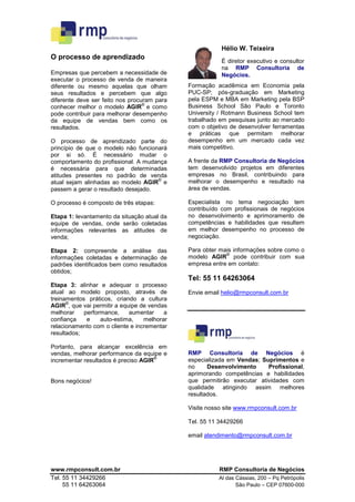 Hélio W. Teixeira
O processo de aprendizado
                                                         É diretor executivo e consultor
                                                         na RMP Consultoria de
Empresas que percebem a necessidade de                   Negócios.
executar o processo de venda de maneira
diferente ou mesmo aquelas que olham         Formação acadêmica em Economia pela
seus resultados e percebem que algo          PUC-SP; pós-graduação em Marketing
diferente deve ser feito nos procuram para   pela ESPM e MBA em Marketing pela BSP
                                  ©
conhecer melhor o modelo AGIR e como         Business School São Paulo e Toronto
pode contribuir para melhorar desempenho     University / Rotmann Business School tem
da equipe de vendas bem como os              trabalhado em pesquisas junto ao mercado
resultados.                                  com o objetivo de desenvolver ferramentas
                                             e práticas que permitam melhorar
O processo de aprendizado parte do           desempenho em um mercado cada vez
princípio de que o modelo não funcionará     mais competitivo.
por si só. É necessário mudar o
comportamento do profissional. A mudança     A frente da RMP Consultoria de Negócios
é necessária para que determinadas           tem desenvolvido projetos em diferentes
atitudes presentes no padrão de venda        empresas no Brasil, contribuindo para
                                     ©
atual sejam alinhadas ao modelo AGIR e       melhorar o desempenho e resultado na
passem a gerar o resultado desejado.         área de vendas.

O processo é composto de três etapas:        Especialista no tema negociação tem
                                             contribuído com profissionais de negócios
Etapa 1: levantamento da situação atual da   no desenvolvimento e aprimoramento de
equipe de vendas, onde serão coletadas       competências e habilidades que resultem
informações relevantes as atitudes de        em melhor desempenho no processo de
venda;                                       negociação.

Etapa 2: compreende a análise das            Para obter mais informações sobre como o
                                                          ©
informações coletadas e determinação de      modelo AGIR pode contribuir com sua
padrões identificados bem como resultados    empresa entre em contato:
obtidos;
                                             Tel: 55 11 64263064
Etapa 3: alinhar e adequar o processo
atual ao modelo proposto, através de         Envie email helio@rmpconsult.com.br
treinamentos práticos, criando a cultura
      ©
AGIR , que vai permitir a equipe de vendas
melhorar    performance,     aumentar    a
confiança    e    auto-estima,    melhorar
relacionamento com o cliente e incrementar
resultados;

Portanto, para alcançar excelência em
vendas, melhorar performance da equipe e     RMP Consultoria de Negócios é
                                      ©
incrementar resultados é preciso AGIR        especializada em Vendas; Suprimentos e
                                             no     Desenvolvimento     Profissional,
                                             aprimorando competências e habilidades
Bons negócios!                               que permitirão executar atividades com
                                             qualidade atingindo assim melhores
                                             resultados.

                                             Visite nosso site www.rmpconsult.com.br

                                             Tel. 55 11 34429266

                                             email atendimento@rmpconsult.com.br




www.rmpconsult.com.br                                   RMP Consultoria de Negócios
Tel. 55 11 34429266                                     Al das Cássias, 200 – Pq Petrópolis
     55 11 64263064                                            São Paulo – CEP 07600-000
 