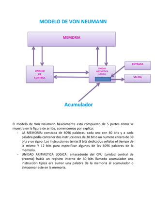 MEMORIA




                                                                                  ENTRADA
                                                           UNIDAD
                UNIDAD                                    ARITMETICA
                  DE                                        LOGICA
               CONTROL                                                             SALIDA




El modelo de Von Neumann básicamente está compuesto de 5 partes como se
muestra en la figura de arriba, comencemos por explica:
   - LA MEMORIA: constaba de 4096 palabras, cada una con 40 bits y a cada
     palabra podía contener dos instrucciones de 20 bit o un numero entero de 39
     bits y un signo. Las instrucciones tenías 8 bits dedicados señalas el tiempo de
     la misma Y 12 bits para especificar algunos de las 4096 palabras de la
     memoria.
   - UNIDAD ARITMETICA LOGICA: antecedente del CPU (unidad central de
     proceso) había un registro interno de 40 bits llamado acumulador una
     instrucción típica era sumar una palabra de la memoria al acumulador o
     almacenar este en la memoria.
 