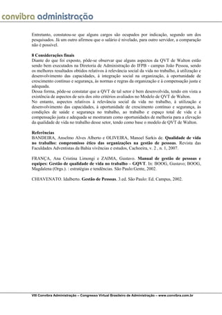  
VIII Convibra Administração – Congresso Virtual Brasileiro de Administração – www.convibra.com.br
Entretanto, constatou-se que alguns cargos são ocupados por indicação, segundo um dos
pesquisados. Já um outro afirmou que o salário é nivelado, para outro servidor, a comparação
não é possível.
8 Considerações finais
Diante do que foi exposto, pôde-se observar que alguns aspectos da QVT de Walton estão
sendo bem executados na Diretoria de Administração do IFPB - campus João Pessoa, sendo
os melhores resultados obtidos relativos à relevância social da vida no trabalho, à utilização e
desenvolvimento das capacidades, à integração social na organização, à oportunidade de
crescimento contínuo e segurança, às normas e regras da organização e à compensação justa e
adequada.
Dessa forma, pôde-se constatar que a QVT de tal setor é bem desenvolvida, tendo em vista a
existência de aspectos de seis dos oito critérios avaliados no Modelo de QVT de Walton.
No entanto, aspectos relativos à relevância social da vida no trabalho, à utilização e
desenvolvimento das capacidades, à oportunidade de crescimento contínuo e segurança, às
condições de saúde e segurança no trabalho, ao trabalho e espaço total de vida e à
compensação justa e adequada se mostraram como oportunidades de melhoria para a elevação
da qualidade de vida no trabalho desse setor, tendo como base o modelo de QVT de Walton.
Referências
BANDEIRA, Anselmo Alves Alberto e OLIVEIRA, Manoel Sarkis de. Qualidade de vida
no trabalho: compromisso ético das organizações na gestão de pessoas. Revista das
Faculdades Adventistas da Bahia vivências e estudos, Cachoeira, v. 2 , n. 1, 2007.
FRANÇA, Ana Cristina Limongi e ZAIMA, Gustavo. Manual de gestão de pessoas e
equipes: Gestão de qualidade de vida no trabalho – GQVT. In: BOOG, Gustavo; BOOG,
Magdalena (Orgs.). : estratégias e tendências. São Paulo:Gente, 2002.
CHIAVENATO. Idalberto. Gestão de Pessoas. 3.ed. São Paulo: Ed. Campus, 2002.
 